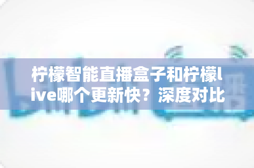 柠檬智能直播盒子和柠檬live哪个更新快？深度对比解析与实用选购指南