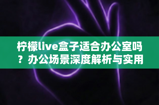 柠檬live盒子适合办公室吗？办公场景深度解析与实用部署指南