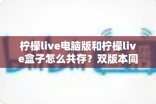 柠檬live电脑版和柠檬live盒子怎么共存?双版本同装不冲突的完整实用指南 柠檬live电脑版和柠檬live盒子怎么共存?双版本同装不冲突的完整实用指南