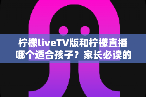 柠檬liveTV版和柠檬直播哪个适合孩子?家长必读的全方位选择指南 柠檬liveTV版和柠檬直播哪个适合孩子?家长必读的全方位选择指南