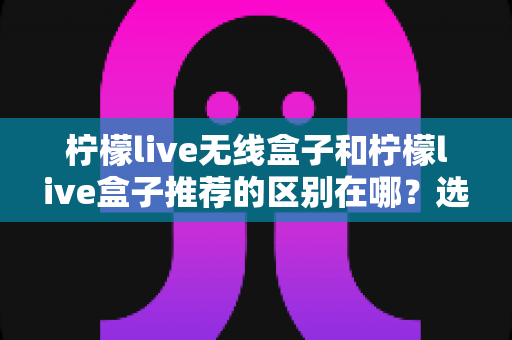 柠檬live无线盒子和柠檬live盒子推荐的区别在哪？选购前必看的核心差异全解析