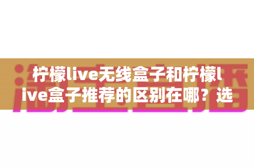 柠檬live无线盒子和柠檬live盒子推荐的区别在哪？选购前必看的核心差异全解析