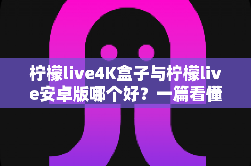 柠檬live4K盒子与柠檬live安卓版哪个好？一篇看懂差异的深度选购指南