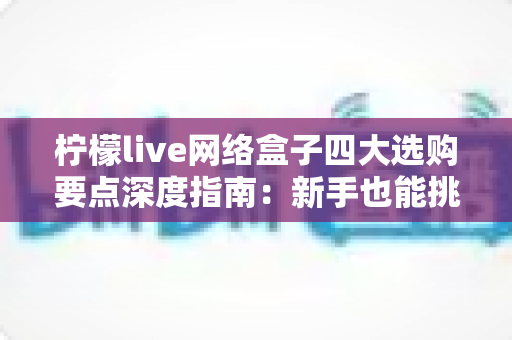 柠檬live网络盒子四大选购要点深度指南:新手也能挑对高性价比家庭观影神器 柠檬live网络盒子四大选购要点深度指南:新手也能挑对高性价比家庭观影神器