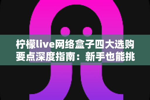柠檬live网络盒子四大选购要点深度指南：新手也能挑对高性价比家庭观影神器