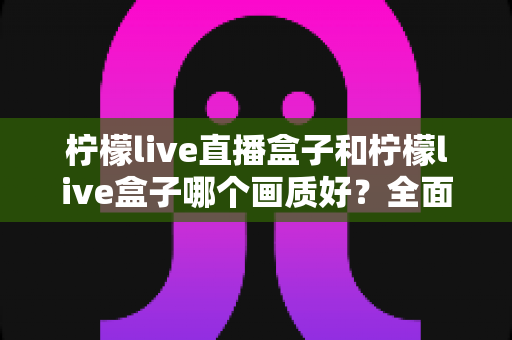 柠檬live直播盒子和柠檬live盒子哪个画质好？全面对比解析，帮你选对高清观影利器