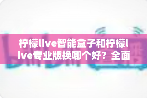柠檬live智能盒子和柠檬live专业版换哪个好?全面对比帮你找到最适合的版本 柠檬live智能盒子和柠檬live专业版换哪个好?全面对比帮你找到最适合的版本