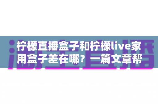 柠檬直播盒子和柠檬live家用盒子差在哪？一篇文章帮你彻底理清两款设备的区别与选购思路