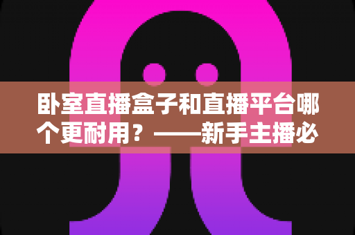 卧室直播盒子和直播平台哪个更耐用?——新手主播必读的深度对比与选购指南 卧室直播盒子和直播平台哪个更耐用?——新手主播必读的深度对比与选购指南