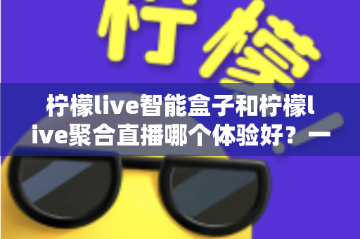 柠檬live智能盒子和柠檬live聚合直播哪个体验好？一文读懂两者差异与选购建议