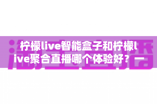 柠檬live智能盒子和柠檬live聚合直播哪个体验好？一文读懂两者差异与选购建议