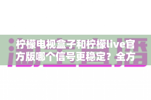 柠檬电视盒子和柠檬live官方版哪个信号更稳定?全方位深度对比与实用选购指南 柠檬电视盒子和柠檬live官方版哪个信号更稳定?全方位深度对比与实用选购指南