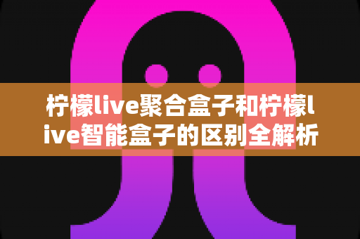 柠檬live聚合盒子和柠檬live智能盒子的区别全解析:一篇文章帮你选对大屏影音设备 柠檬live聚合盒子和柠檬live智能盒子的区别全解析:一篇文章帮你选对大屏影音设备