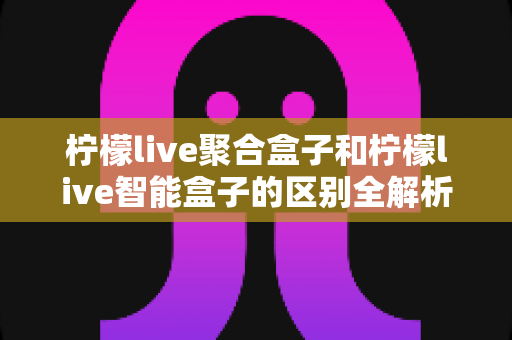 柠檬live聚合盒子和柠檬live智能盒子的区别全解析:一篇文章帮你选对大屏影音设备 柠檬live聚合盒子和柠檬live智能盒子的区别全解析:一篇文章帮你选对大屏影音设备