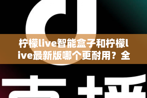 柠檬live智能盒子和柠檬live最新版哪个更耐用？全面对比解析助你选对不踩坑