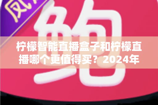 柠檬智能直播盒子和柠檬直播哪个更值得买？2024年最全选购指南帮你一文看懂