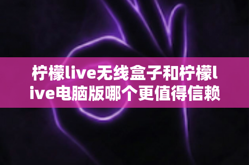 柠檬live无线盒子和柠檬live电脑版哪个更值得信赖?全面深度对比分析与选购避坑指南 柠檬live无线盒子和柠檬live电脑版哪个更值得信赖?全面深度对比分析与选购避坑指南