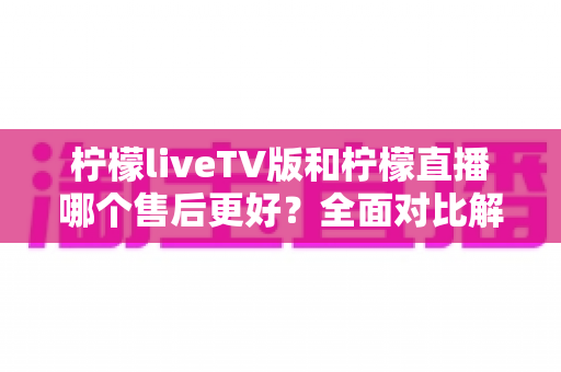 柠檬liveTV版和柠檬直播哪个售后更好?全面对比解析与选购指南 柠檬liveTV版和柠檬直播哪个售后更好?全面对比解析与选购指南