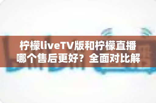 柠檬liveTV版和柠檬直播哪个售后更好?全面对比解析与选购指南 柠檬liveTV版和柠檬直播哪个售后更好?全面对比解析与选购指南