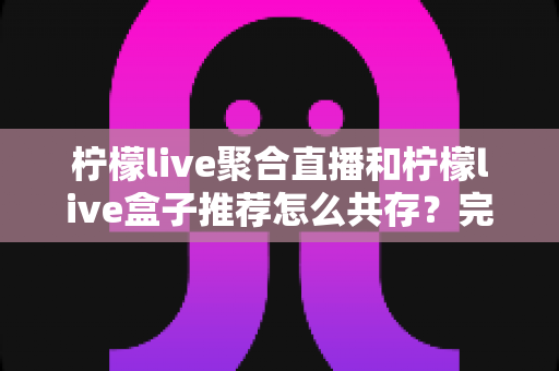 柠檬live聚合直播和柠檬live盒子推荐怎么共存?完整共存方案与实用技巧全解析 柠檬live聚合直播和柠檬live盒子推荐怎么共存?完整共存方案与实用技巧全解析