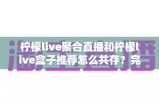 柠檬live聚合直播和柠檬live盒子推荐怎么共存？完整共存方案与实用技巧全解析