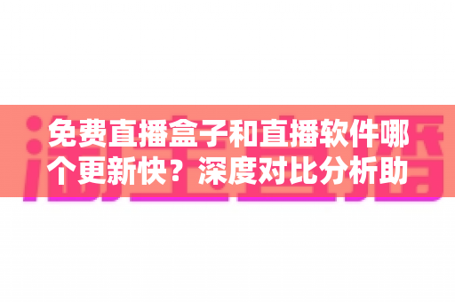 免费直播盒子和直播软件哪个更新快？深度对比分析助你选对追剧神器