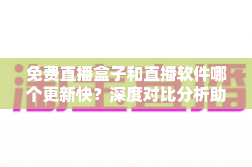 免费直播盒子和直播软件哪个更新快？深度对比分析助你选对追剧神器