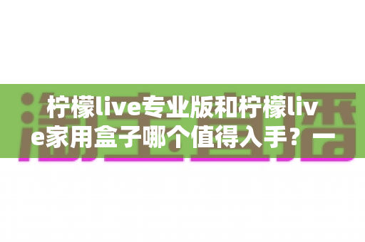 柠檬live专业版和柠檬live家用盒子哪个值得入手?一文看懂选购门道 柠檬live专业版和柠檬live家用盒子哪个值得入手?一文看懂选购门道