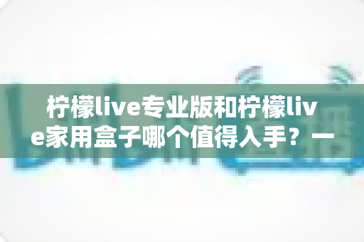柠檬live专业版和柠檬live家用盒子哪个值得入手?一文看懂选购门道 柠檬live专业版和柠檬live家用盒子哪个值得入手?一文看懂选购门道