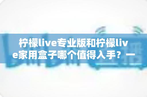 柠檬live专业版和柠檬live家用盒子哪个值得入手？一文看懂选购门道
