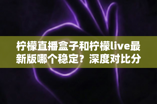 柠檬直播盒子和柠檬live最新版哪个稳定？深度对比分析与稳定观看全攻略