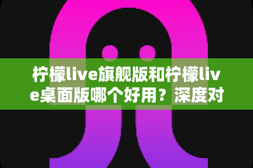 柠檬live旗舰版和柠檬live桌面版哪个好用？深度对比评测帮你选对版本