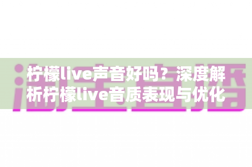 柠檬live声音好吗？深度解析柠檬live音质表现与优化技巧全指南