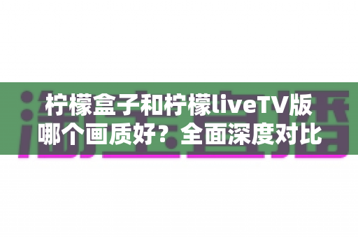 柠檬盒子和柠檬liveTV版哪个画质好？全面深度对比解析，帮你选对高清观影方案