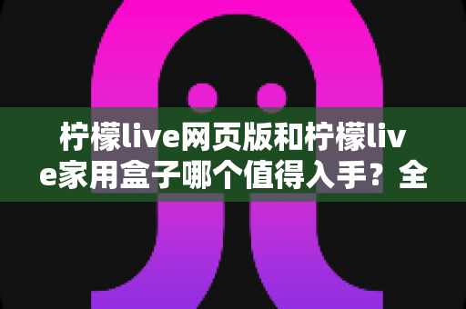 柠檬live网页版和柠檬live家用盒子哪个值得入手？全方位深度对比评测，帮你花对每一分钱