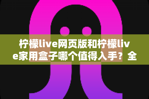 柠檬live网页版和柠檬live家用盒子哪个值得入手？全方位深度对比评测，帮你花对每一分钱