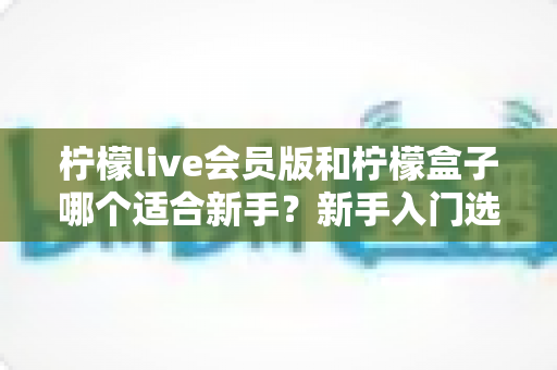 柠檬live会员版和柠檬盒子哪个适合新手?新手入门选择全攻略与对比分析 柠檬live会员版和柠檬盒子哪个适合新手?新手入门选择全攻略与对比分析