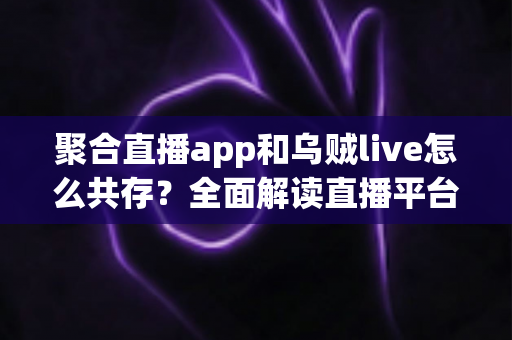 聚合直播app和乌贼live怎么共存？全面解读直播平台共赢新生态