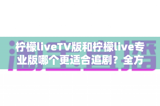 柠檬liveTV版和柠檬live专业版哪个更适合追剧?全方位对比评测助你选对版本不踩坑 柠檬liveTV版和柠檬live专业版哪个更适合追剧?全方位对比评测助你选对版本不踩坑