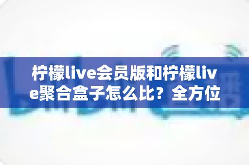 柠檬live会员版和柠檬live聚合盒子怎么比？全方位深度对比分析与选购指南