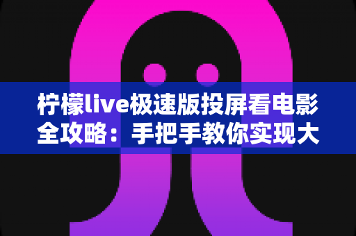 柠檬live极速版投屏看电影全攻略：手把手教你实现大屏观影的完整教程与实用技巧