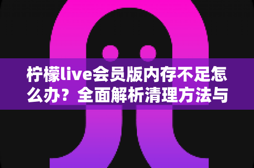 柠檬live会员版内存不足怎么办?全面解析清理方法与预防技巧 柠檬live会员版内存不足怎么办?全面解析清理方法与预防技巧