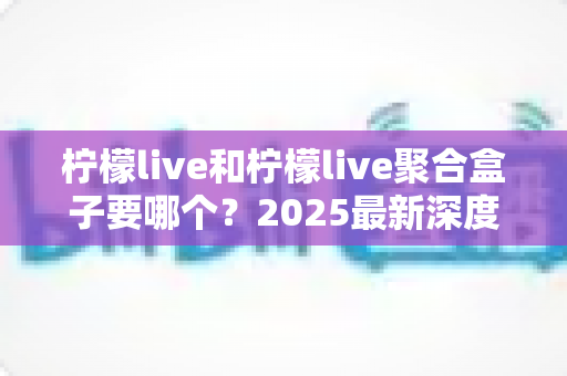 柠檬live和柠檬live聚合盒子要哪个?2025最新深度对比指南,看完不再纠结 柠檬live和柠檬live聚合盒子要哪个?2025最新深度对比指南,看完不再纠结