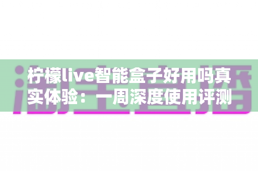 柠檬live智能盒子好用吗真实体验:一周深度使用评测与选购建议 柠檬live智能盒子好用吗真实体验:一周深度使用评测与选购建议