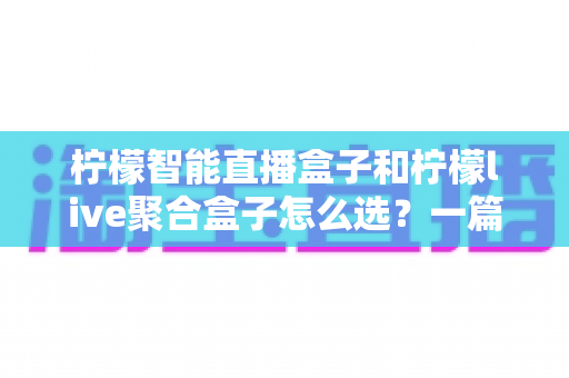 柠檬智能直播盒子和柠檬live聚合盒子怎么选？一篇文章帮你理清选购思路，告别纠结