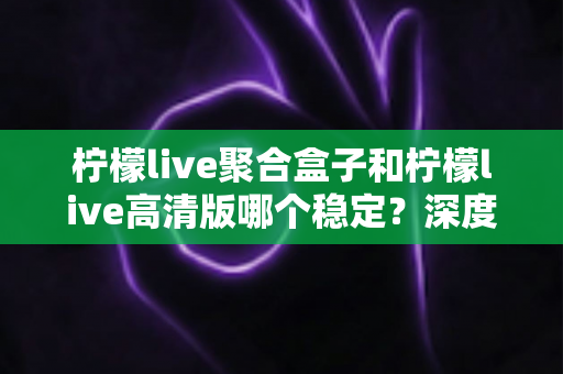 柠檬live聚合盒子和柠檬live高清版哪个稳定?深度对比评测帮你选对版本 柠檬live聚合盒子和柠檬live高清版哪个稳定?深度对比评测帮你选对版本