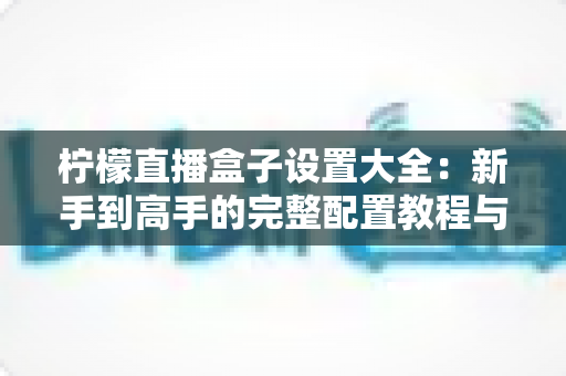 柠檬直播盒子设置大全：新手到高手的完整配置教程与流畅观看优化指南