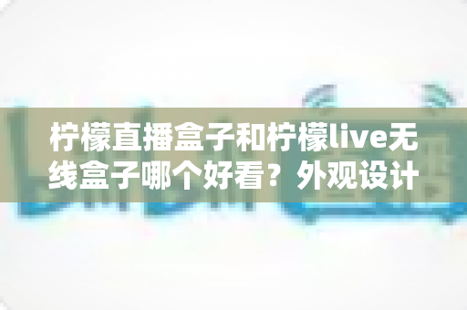 柠檬直播盒子和柠檬live无线盒子哪个好看?外观设计全面对比指南 柠檬直播盒子和柠檬live无线盒子哪个好看?外观设计全面对比指南