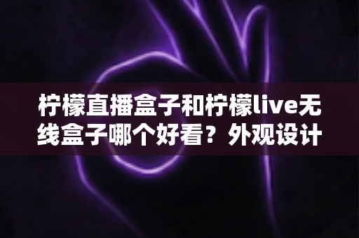 柠檬直播盒子和柠檬live无线盒子哪个好看?外观设计全面对比指南 柠檬直播盒子和柠檬live无线盒子哪个好看?外观设计全面对比指南