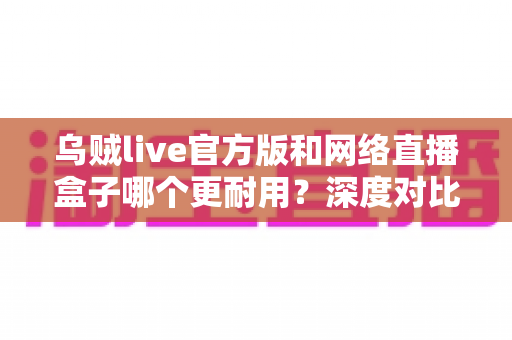乌贼live官方版和网络直播盒子哪个更耐用？深度对比解析，助你选出更稳定持久的直播方案